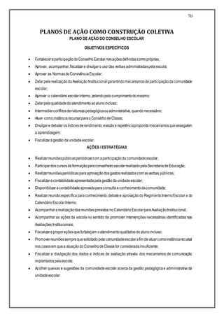 70
PLANOS DE AÇÃO COMO CONSTRUÇÃO COLETIVA
PLANO DE AÇÃO DO CONSELHO ESCOLAR
OBJETIVOS ESPECÍFICOS
 FortaleceraparticipaçãodoConselhoEscolarnasaçõesdefinidascomopróprias;
 Aprovar, acompanhar,fiscalizare divulgaro uso das verbas administradaspelaescola;
 Aprovar as NormasdeConvivênciaEscolar;
 Zelarpela realizaçãodaAvaliação Institucionalgarantindomecanismosdeparticipaçãodacomunidade
escolar;
 Aprovar o calendárioescolarinterno,zelandopelocumprimentodomesmo;
 Zelarpelaqualidadedoatendimentoaoalunoincluso;
 Intermediarconflitosdenatureza pedagógicaouadministrativa, quandonecessário;
 Atuar comoinstânciarecursalparaoConselhodeClasse;
 Divulgare debaterosíndicesderendimento,evasãoerepetênciapropondomecanismosqueassegurem
a aprendizagem;
 Fiscalizaragestão daunidadeescolar.
AÇÕES / ESTRATÉGIAS
 Realizarreuniõespúblicasperiódicascom aparticipaçãodacomunidadeescolar;
 ParticipardoscursosdeformaçãoparaconselheiroescolarrealizadopelaSecretariadeEducação;
 Realizarreuniõesperiódicasparaaprovaçãodosgastosrealizadoscom asverbas públicas;
 Fiscalizaracontabilidadeapresentadapelagestãodaunidadeescolar;
 Disponibilizaracontabilidadeaprovadaparaconsultaeconhecimentodacomunidade;
 Realizar reuniãoespecíficaparaconhecimento,debatee aprovaçãodo RegimentoInternoEscolar e do
CalendárioEscolarInterno;
 Acompanhararealizaçãodasreuniõesprevistas noCalendárioEscolarparaAvaliaçãoInstitucional;
 Acompanhar as ações da escola no sentido de promover intervenções necessárias identificadas nas
Avaliações Institucionais;
 Fiscalizareproporaçõesquefortaleçam oatendimentoqualitativodoalunoincluso;
 Promoverreuniõessemprequesolicitadopelacomunidadeescolarafim deatuarcomoinstânciarecursal
nos casosem quea atuaçãodoConselhodeClassefor consideradainsuficiente;
 Fiscalizar a divulgação dos dados e índices de avaliação através dos mecanismos de comunicação
implantadospelaescola;
 Acolher queixas e sugestões da comunidadeescolar acercada gestão pedagógicae administrativa da
unidadeescolar.
 
