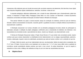 73
impressoras e três notebooks para uso da sala de recursos junto aos alunos especiais, seis televisores, três data show, lousa digital,
duas máquinas fotográficas digitais, estabilizadores, extensões, microfones, caixas de som.
A proposta pedagógica, elaborada coletivamente, tem a missão de atuar efetivamente para o desenvolvimento global das
crianças, é embasada no Projeto Político Pedagógico Carlos Mota e no novo Currículo em Movimento e demais documentos
norteadores da Secretaria de Estado de Educação do Distrito Federal e Ministério da Educação.
Para exercer fielmente seu papel, a escola enquanto espaço de construção da cidadania, esmera-se para ser dinâmica,
eficiente e atenta às necessidades do educando, buscando garantir a igualdade de acesso e condições efetivas de permanência e
desenvolvimento acadêmico.
A Orientação educacional é um serviço articulado com as atividades pedagógicas da escola, através da participação na
elaboração, execução e avaliação do projeto pedagógico, contribuindo para a compreensão da realidade, dos interesses e das
necessidades da comunidade escolar, especialmente dos alunos, visando sua interação e seu desenvolvimento social.
O Serviço de Orientação Educacional realiza o Projeto Nosso Recreio é 10, que envolve toda comunidade escolar, visando
contribuir para que os alunos desenvolvam as habilidades de bom relacionamento com os colegas, responsabilidade, autonomia,
iniciativa, colaboração, respeito e senso de coletividade, percebendo que cada ser humano contribui com o ambiente em que vive.
O Projeto: Hábito de estudo, que irá ser implementado este ano, visa desenvolver hábitos de estudo entre os estudantes dos
4° e 5° anos. O Projeto: Conviver melhor, a ser implantado com os alunos dos 1°, 2° e 3° anos, busca refletir sobre a qualidade da
convivência escolar possibilitando atitudes positivas que visem o bem comum. As ações interventivas no que diz respeito à
autoestima e à luta contra o Bulliyng são realizadas ao longo do ano com base nas necessidades das turmas.
II- Objetivo Geral
 