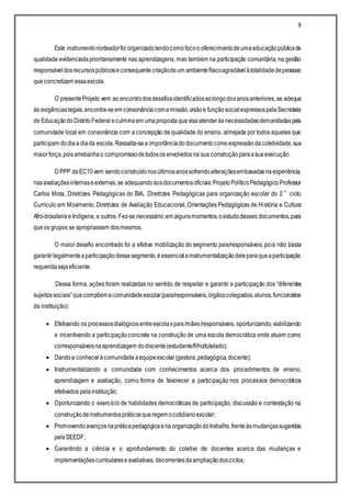 8
Este instrumentonorteadorfoi organizadotendocomo focoo oferecimentodeumaeducaçãopúblicade
qualidade evidenciadaprioritariamente nas aprendizagens, mas também na participação comunitária, na gestão
responsáveldosrecursospúblicoseconsequentecriaçãodeum ambientefísicoagradávelàtotalidadedepessoas
queconcretizam essaescola.
O presenteProjeto vem ao encontrodosdesafiosidentificadosaolongodosanosanteriores, se adequa
às exigênciaslegais,encontra-seem consonânciacomamissão,visãoe funçãosocialexpressospelaSecretaria
de EducaçãodoDistritoFederal eculminaem umaproposta quevisaatenderàs necessidadesdemandadaspela
comunidade local em consonância com a concepção de qualidade do ensino, almejada por todos aqueles que
participam dodiaa diada escola.Ressalta-sea importânciadodocumentocomoexpressãodacoletividade,sua
maiorforça,poisarrebanhao compromissodetodosos envolvidos na sua construçãoparaasuaexecução.
O PPP daEC10vem sendoconstruídonosúltimosanossofrendoalteraçõesembasadasnaexperiência,
nasavaliaçõesinternaseexternas,se adequandoaosdocumentosoficiais:ProjetoPolíticoPedagógicoProfessor
Carlos Mota, Diretrizes Pedagógicas do BIA, Diretrizes Pedagógicas para organização escolar do 2˚ ciclo,
Currículo em Movimento, Diretrizes de Avaliação Educacional, Orientações Pedagógicas de História e Cultura
Afro-brasileirae Indígena, e outros. Fez-se necessário,em algunsmomentos,oestudodesses documentos,para
queos grupos se apropriassem dosmesmos.
O maior desafio encontrado foi a efetiva mobilização do segmento pais/responsáveis, pois não basta
garantirlegalmenteaparticipaçãodessesegmento,éessencialainstrumentalizaçãodeleparaqueaparticipação
requeridasejaeficiente.
Dessa forma, ações foram realizadas no sentido de respeitar e garantir a participação dos “diferentes
sujeitossociais”quecompõemacomunidadeescolar(pais/responsáveis,órgãoscolegiados,alunos,funcionários
da instituição):
 Efetivando os processosdialógicosentreescolaxpais/mães/responsáveis, oportunizando,viabilizando
e incentivando a participaçãoconcreta na construção de uma escola democrática onde atuem como
corresponsáveisnaaprendizagem dodiscente(estudante/filho/tutelado).
 Dandoa conheceràcomunidadeaequipeescolar(gestora,pedagógica,docente);
 Instrumentalizando a comunidade com conhecimentos acerca dos procedimentos de ensino,
aprendizagem e avaliação, como forma de favorecer a participação nos processos democráticos
efetivados pelainstituição.
 Oportunizando o exercício de habilidades democráticas de participação, discussão e contestação na
construçãodeinstrumentospráticosqueregem ocotidianoescolar;
 Promovendoavançosnapráticapedagógicaena organizaçãodotrabalho,frenteàsmudançassugeridas
pelaSEEDF;
 Garantindo a ciência e o aprofundamento do coletivo de docentes acerca das mudanças e
implementaçõescurriculareseavaliativas, decorrentesdaampliaçãodosciclos;
 