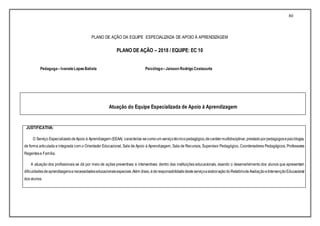 80
PLANO DE AÇÃO DA EQUIPE ESPECIALIZADA DE APOIO À APRENDIZAGEM
PLANO DE AÇÃO – 2018 / EQUIPE: EC 10
Pedagoga –IvaneteLopesBatista Psicólogo–Jaisson Rodrigo Costacurta
Atuação do Equipe Especializada de Apoio à Aprendizagem
JUSTIFICATIVA:
O Serviço EspecializadodeApoio à Aprendizagem (EEAA) caracteriza-secomoum serviçotécnicopedagógico,decarátermultidisciplinar,prestadoporpedagogosepsicólogos,
de forma articulada e integrada com o Orientador Educacional, Sala de Apoio à Aprendizagem, Sala de Recursos, Supervisor Pedagógico, Coordenadores Pedagógicos, Professores
Regentese Família.
A atuação dos profissionais se dá por meio de ações preventivas e interventivas dentro das instituições educacionais, visando o desenvolvimento dos alunos que apresentam
dificuldadesdeaprendizagensenecessidadeseducacionaisespeciais.Além disso,éderesponsabilidadedesteserviçoaelaboraçãodoRelatóriodeAvaliaçãoeIntervençãoEducacional
dos alunos.
 