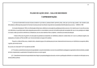 97
PLANO DE AÇÃO 2018 – SALA DE RECURSOS
I-APRESENTAÇÃO:
“O princípio fundamental da escola inclusiva consiste em que todas as pessoas devem aprender juntas, onde quer que isto seja possível, não importam quais
dificuldadesoudiferençaselaspossam ter.Escolasinclusivas precisamreconhecereresponderàsnecessidadesdiversificadasdeseusalunos...” UNESCO,1994
A inclusãooficializadaem1994comaDeclaraçãodeSalamanca,defendeumaeducaçãodequalidadeparatodososalunos.Ainclusãotrouxeum novoolharaoaluno
com deficiência,noqualtodos devem estar preparadosparaacolhê-lo,nasociedadeenaescola.As transformaçõessãonecessárias,têm-seum novo paradigmaem relação
à inclusão,àvisão que se têm da deficiência,àinfraestrutura,aos recursosmateriaise físicos,objetivos, conteúdoseprocessosdeavaliação.
A Sala de Recursos irá garantir uma educação de qualidade aos estudantes com deficiência, através do contato direto com o aluno e professora regente, das
adaptaçõescurriculares,doPlanodeAEE e por meiodaludicidadecomjogosebrincadeiras.
Proponho,naSala de Recursos,o trabalholúdico,atravésde jogose brincadeirasparapromoverodesenvolvimentodosalunoscom deficiêncianosaspectos afetivo,
cognitivo,psicomotoresocial.
De acordocom oDecretoN°6.571de setembrode2008
§ 1º Considera-seatendimentoeducacional especializadooconjuntodeatividades,recursos deacessibilidadeepedagógicosorganizadosinstitucionalmente,prestado
de forma complementarousuplementarà formaçãodos alunosno ensinoregular.
§ 2o O atendimentoeducacionalespecializadodeveintegrarapropostapedagógicadaescola,envolveraparticipaçãodafamíliae ser realizadoem articulaçãocomas
demaispolíticas públicas.
 