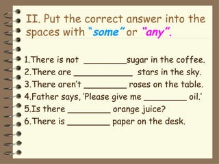 II. Put the correct answer into the
spaces with “some” or “any”.

1.There is not ________sugar in the coffee.
2.There are ___________ stars in the sky.
3.There aren’t ________ roses on the table.
4.Father says, ‘Please give me ________ oil.’
5.Is there ________ orange juice?
6.There is ________ paper on the desk.
 