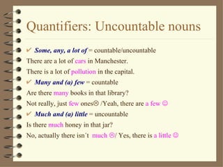 Quantifiers: Uncountable nouns
   Some, any, a lot of = countable/uncountable
There are a lot of cars in Manchester.
There is a lot of pollution in the capital.
   Many and (a) few = countable
Are there many books in that library?
Not really, just few ones /Yeah, there are a few 
   Much and (a) little = uncountable
Is there much honey in that jar?
No, actually there isn´t much / Yes, there is a little 
 