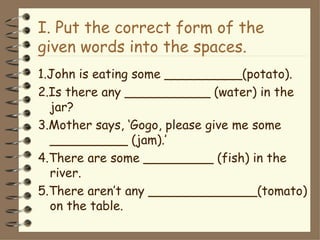 I. Put the correct form of the
given words into the spaces.
1.John is eating some __________(potato).
2.Is there any ___________ (water) in the
  jar?
3.Mother says, ‘Gogo, please give me some
  __________ (jam).’
4.There are some _________ (fish) in the
  river.
5.There aren’t any ______________(tomato)
  on the table.
 
