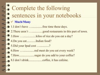 Complete the following
sentences in your notebooks
   Much/Many
1.I don´t have …..............free time these days.
2.There aren´t …..............good restaurants in this part of town.
3.How ….................kilos of rice do you eat a day?
4.Do you eat............Indian food?
5.Did your Ipad cost …............?
6.How …...............red meet do you eat every week?
7.How....................sugar do you add to your coffee?
8.I don´t drink..................coffee, it has cafeine.
 
