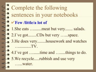 Complete the following
sentences in your notebooks
  Few /little/a lot of
1.She eats ….......meat but very....... salads.
2.I´ve got........CDs but very …...space.
3.He does very........housework and watches
  …...........TV.
4.I´ve got …......time and ….....things to do.
5.We recycle.....rubbish and use very
  …...water.
 