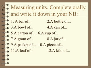 Measuring units. Complete orally
and write it down in your NB:
1. A bar of...        2.A bottle of...
3.A bowl of...        4.A can of...
5.A carton of... 6.A cup of...
7.A gram of...        8.A jar of...
9.A packet of... 10.A piece of...
11.A loaf of...       12.A kilo of...
 