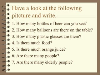 Have a look at the following
pitcture and write.
1. How many bottles of beer can you see?
2. How many balloons are there on the table?
3. How many plastic glasses are there?
4. Is there much food?
5. Is there much orange juice?
6. Are there many people?
7. Are there many elderly people?
 