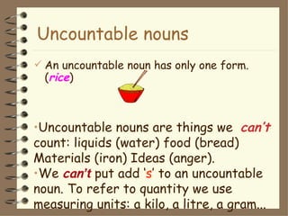 Uncountable nouns
 An uncountable noun has only one form.
  (rice)



•Uncountable nouns are things we can’t
count: liquids (water) food (bread)
Materials (iron) Ideas (anger).
•We can’t put add ‘s’ to an uncountable
noun. To refer to quantity we use
measuring units: a kilo, a litre, a gram...
 