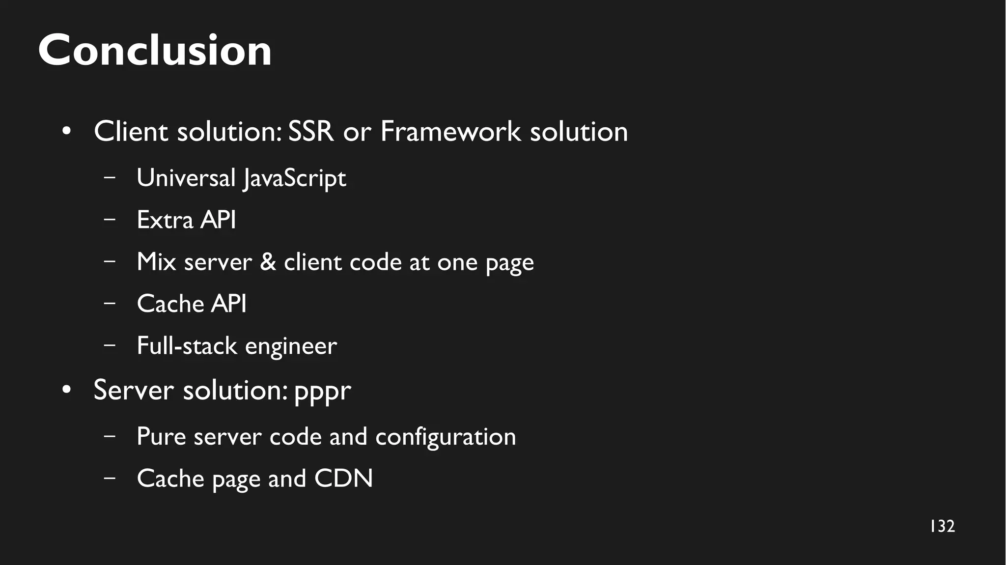 132
Conclusion
● Client solution: SSR or Framework solution
– Universal JavaScript
– Extra API
– Mix server & client code at one page
– Cache API
– Full-stack engineer
● Server solution: pppr
– Pure server code and configuration
– Cache page and CDN
 