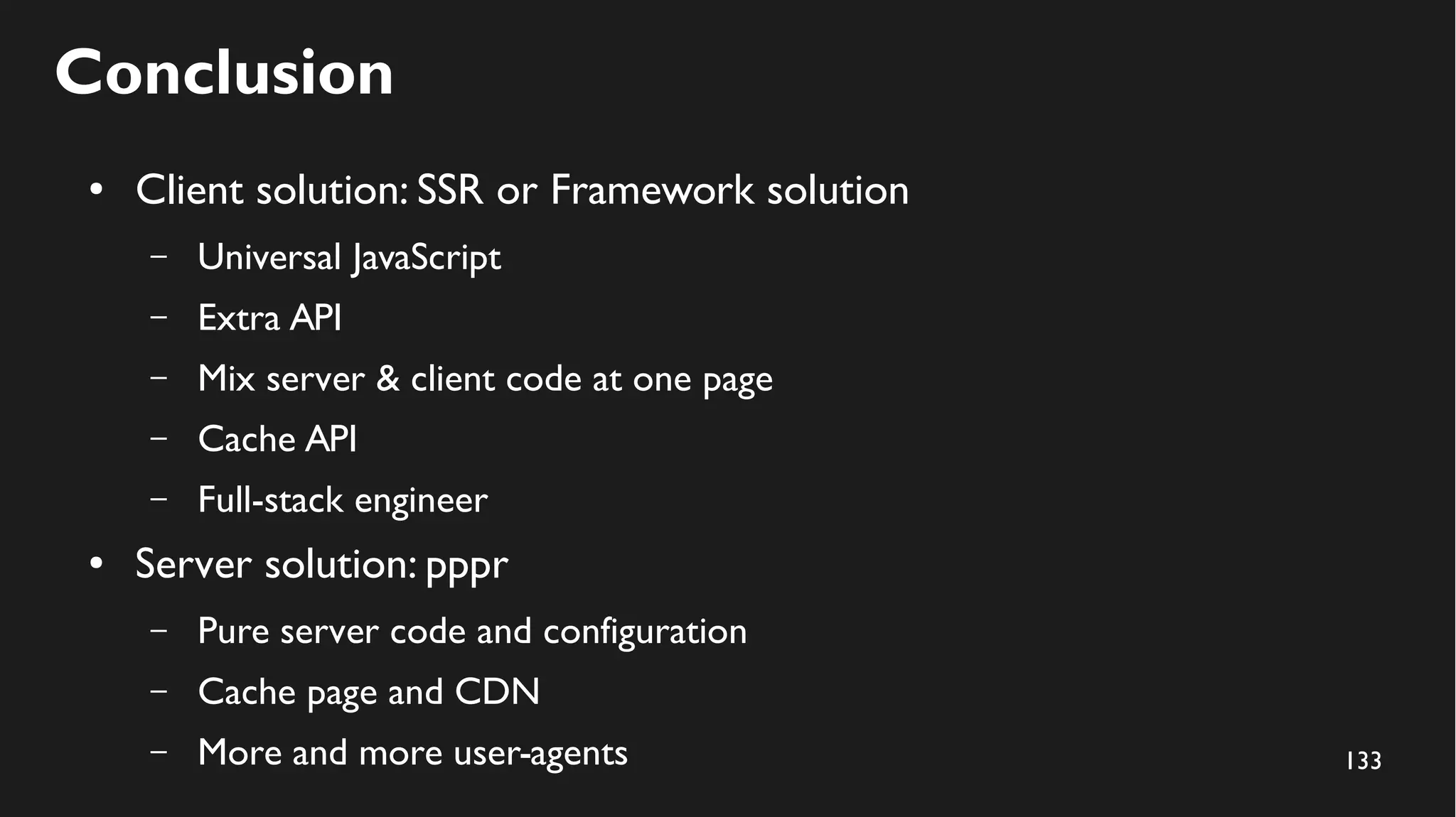 133
Conclusion
● Client solution: SSR or Framework solution
– Universal JavaScript
– Extra API
– Mix server & client code at one page
– Cache API
– Full-stack engineer
● Server solution: pppr
– Pure server code and configuration
– Cache page and CDN
– More and more user-agents
 