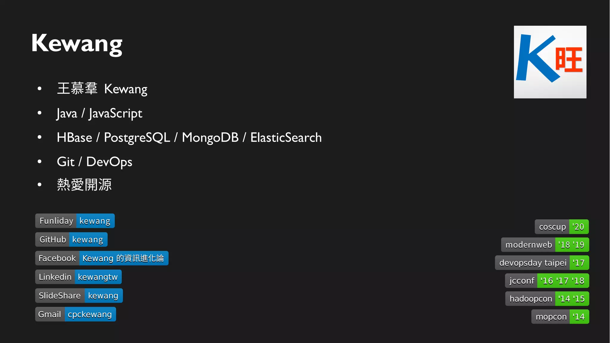 Kewang
● 王慕羣 Kewang
● Java / JavaScript
● HBase / PostgreSQL / MongoDB / ElasticSearch
● Git / DevOps
●
熱愛開源
LinkedinLinkedin kewangtwkewangtw
SlideShareSlideShare kewangkewang
GmailGmail cpckewangcpckewang
FacebookFacebook Kewang 的資訊進化論Kewang 的資訊進化論
devopsday taipeidevopsday taipei '17'17
hadoopconhadoopcon '14 '15'14 '15
mopconmopcon '14'14
jcconfjcconf '16 '17 '18'16 '17 '18
modernwebmodernweb '18 '19'18 '19
GitHubGitHub kewangkewang
FunlidayFunliday kewangkewang
coscupcoscup '20'20
 