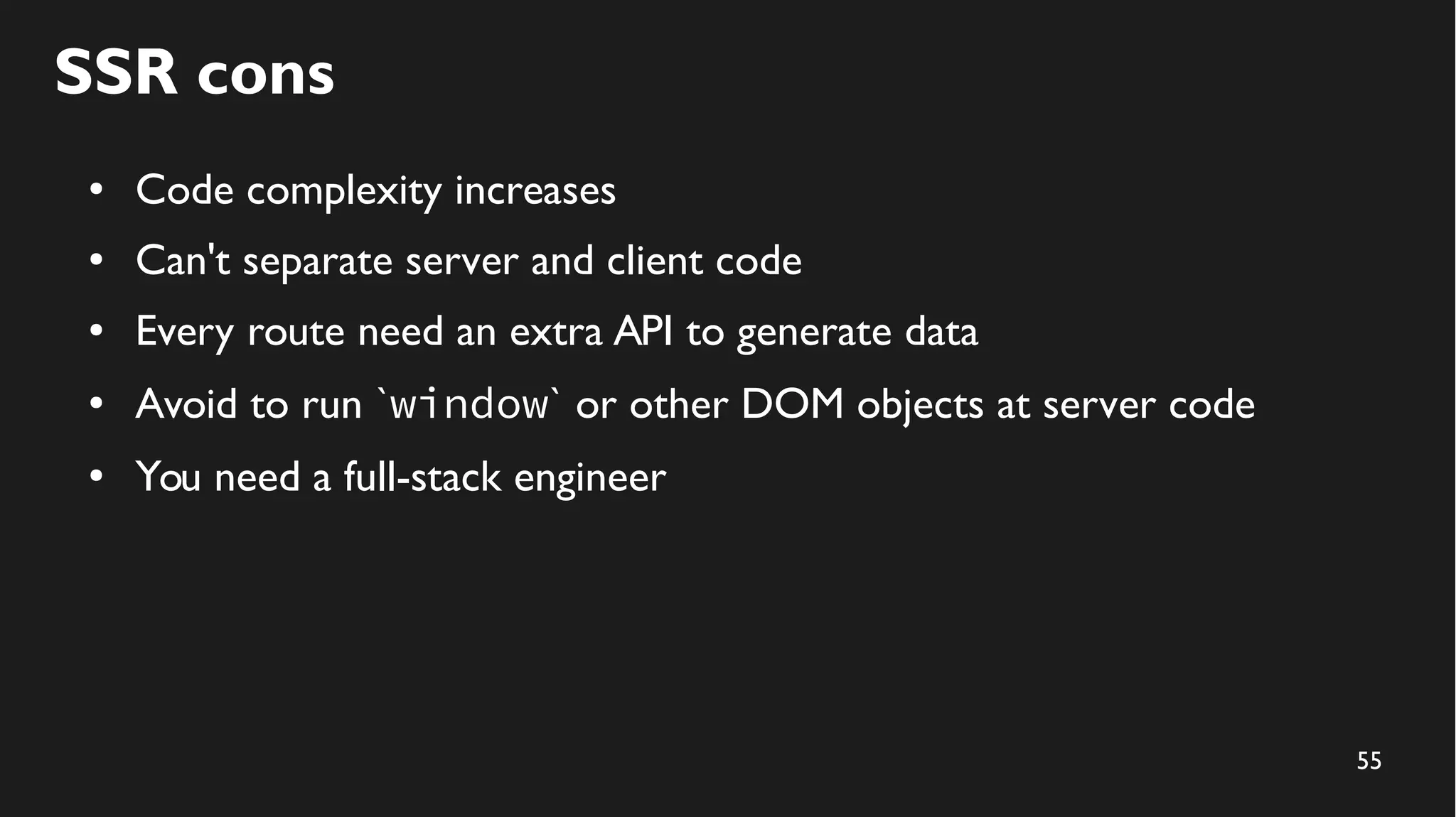 55
SSR cons
● Code complexity increases
● Can't separate server and client code
● Every route need an extra API to generate data
● Avoid to run `window` or other DOM objects at server code
● You need a full-stack engineer
 