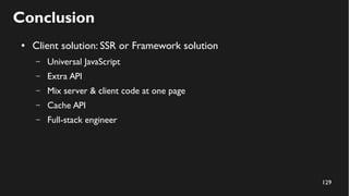 129
Conclusion
● Client solution: SSR or Framework solution
– Universal JavaScript
– Extra API
– Mix server & client code at one page
– Cache API
– Full-stack engineer
 