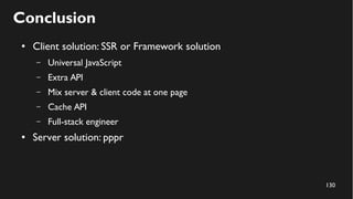 130
Conclusion
● Client solution: SSR or Framework solution
– Universal JavaScript
– Extra API
– Mix server & client code at one page
– Cache API
– Full-stack engineer
● Server solution: pppr
 