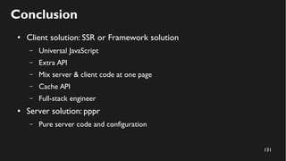 131
Conclusion
● Client solution: SSR or Framework solution
– Universal JavaScript
– Extra API
– Mix server & client code at one page
– Cache API
– Full-stack engineer
● Server solution: pppr
– Pure server code and configuration
 