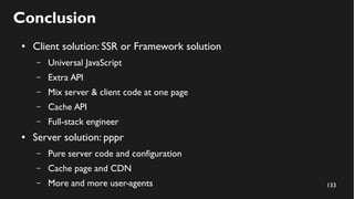 133
Conclusion
● Client solution: SSR or Framework solution
– Universal JavaScript
– Extra API
– Mix server & client code at one page
– Cache API
– Full-stack engineer
● Server solution: pppr
– Pure server code and configuration
– Cache page and CDN
– More and more user-agents
 