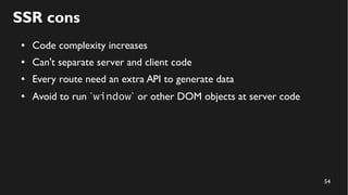 54
SSR cons
● Code complexity increases
● Can't separate server and client code
● Every route need an extra API to generate data
● Avoid to run `window` or other DOM objects at server code
 
