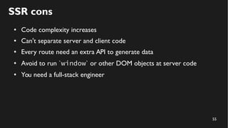 55
SSR cons
● Code complexity increases
● Can't separate server and client code
● Every route need an extra API to generate data
● Avoid to run `window` or other DOM objects at server code
● You need a full-stack engineer
 