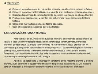  ESPECÍFICOS:

     a) Conocen los problemas más relevantes presentes en el entorno natural próximo.
     b) Conocen y proponer alternativas en respuesta a los problemas medioambientales.
     c) Respetan las normas de comportamiento que rigen la estancia en el aula Plumier.
     d) Producen mensajes orales y escritos con coherencia y entendimiento del tema
        tratado.
     e) Utilizan las nuevas tecnologías de forma adecuada.
     f) Usan el vocabulario específico del tema tratado.

8. METODOLOGÍA, MÉTODOS Y TÉCNICAS

           Para trabajar en el 2º ciclo de Educación Primaria el contenido seleccionado, se
llevará a cabo una metodología basada en el aprendizaje constructivista, donde los
alumnos pueden crear su propio conocimiento relacionando sus ideas previas con los
conceptos que adquirirán durante las sesiones propuestas. Esta metodología será activa y
participativa, favoreciendo la transmisión de conocimientos, a la vez que el alumno
fomentará sus capacidades individuales y de autoestima, intentando motivarles en todo
momento para conseguir su desarrollo integral.
         Además, se potenciará la interacción constante entre maestro-alumno y alumno-
alumno, pues permitirá el ajuste y modificación del proceso establecido. Así, el maestro
será un mediador e interlocutor que favorecerá la interacción entre el alumnado.
 