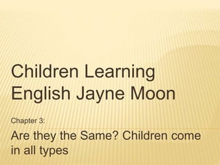 Children Learning 
English Jayne Moon 
Chapter 3: 
Are they the Same? Children come 
in all types 
 