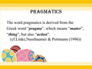 PRAGMATICS
The word pragmatics is derived from the
Greek word “pragma”, which means “matter”,
“thing”, but also “action”.
(cf.Linke,Nussbaumer & Portmann (1996))

 