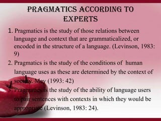 Pragmatics according to
experts
1. Pragmatics is the study of those relations between
language and context that are grammaticalized, or
encoded in the structure of a language. (Levinson, 1983:
9)
2. Pragmatics is the study of the conditions of human
language uses as these are determined by the context of
society. Mey (1993: 42)
3. Pragmatics is the study of the ability of language users
to pair sentences with contexts in which they would be
appropriate (Levinson, 1983: 24).

 