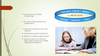  Fokus på barn med ulike 
forutsetninger 
 Er undervisningen tilpasset den 
enkelte elev? 
 Observert to klasser, en elev med 
diagnose 
 Nedsatt lese og skrive ferdigheter 
 Blir tatt ut av klassen, føler mestring 
 Iblant en og en ut for å lese for 
lærer, dette er elever med veldig 
nedsatt lese ferdigheter. 
 