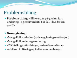 Problemstilling
 Problemstilling: «Blir elevane på 9. trinn før-,
 undervegs- og ettervurdert? I så fall, i kva for ein
 grad?»

 Grunngivning:
 -Mangelfull vurdering (øydelegg læringsmotivasjon)
 -Mangelfull undervegsvurdering
 -TPO (riktige utfordringar, variere læremåtane)
 -Å bli sett i ulike fag og i ulike sammenhengar
 