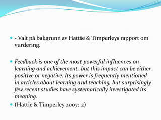  - Valt på bakgrunn av Hattie & Timperleys rapport om
  vurdering.

 Feedback is one of the most powerful influences on
  learning and achievement, but this impact can be either
  positive or negative. Its power is frequently mentioned
  in articles about learning and teaching, but surprisingly
  few recent studies have systematically investigated its
  meaning.
 (Hattie & Timperley 2007: 2)
 