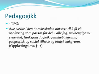 Pedagogikk
 - TPO:
 Alle elevar i den norske skulen har rett til å få ei
  opplæring som passar for dei, i alle fag, uavhengige av
  evnenivå, funksjonsdugleik, familiebakgrunn,
  geografisk og sosial tilhøve og etnisk bakgrunn.
  (Opplæringslova §1.2)
 