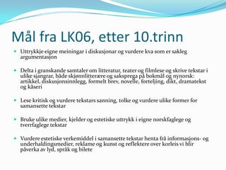 Mål fra LK06, etter 10.trinn
 Uttrykkje eigne meiningar i diskusjonar og vurdere kva som er sakleg
  argumentasjon

 Delta i granskande samtaler om litteratur, teater og filmlese og skrive tekstar i
  ulike sjangrar, både skjønnlitterære og saksprega på bokmål og nynorsk:
  artikkel, diskusjonsinnlegg, formelt brev, novelle, forteljing, dikt, dramatekst
  og kåseri

 Lese kritisk og vurdere tekstars sanning, tolke og vurdere ulike former for
  samansette tekstar

 Bruke ulike medier, kjelder og estetiske uttrykk i eigne norskfaglege og
  tverrfaglege tekstar

 Vurdere estetiske verkemiddel i samansette tekstar henta frå informasjons- og
  underhaldingsmedier, reklame og kunst og reflektere over korleis vi blir
  påverka av lyd, språk og bilete
 