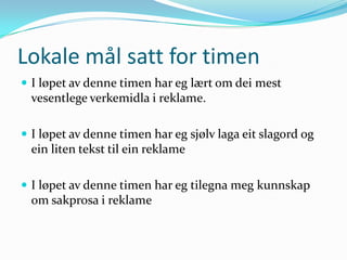 Lokale mål satt for timen
 I løpet av denne timen har eg lært om dei mest
  vesentlege verkemidla i reklame.

 I løpet av denne timen har eg sjølv laga eit slagord og
  ein liten tekst til ein reklame

 I løpet av denne timen har eg tilegna meg kunnskap
  om sakprosa i reklame
 