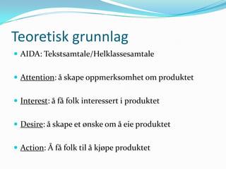 Teoretisk grunnlag
 AIDA: Tekstsamtale/Helklassesamtale


 Attention: å skape oppmerksomhet om produktet


 Interest: å få folk interessert i produktet


 Desire: å skape et ønske om å eie produktet


 Action: Å få folk til å kjøpe produktet
 