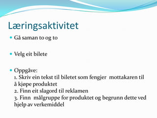 Læringsaktivitet
 Gå saman to og to


 Velg eit bilete


 Oppgåve:
  1. Skriv ein tekst til biletet som fengjer mottakaren til
  å kjøpe produktet
  2. Finn eit slagord til reklamen
  3. Finn målgruppe for produktet og begrunn dette ved
  hjelp av verkemiddel
 