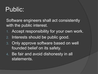 Public:
Software engineers shall act consistently
with the public interest.
1. Accept responsibility for your own work.
2. Interests should be public good.
3. Only approve software based on well
founded belief on its safety.
4. Be fair and avoid dishonesty in all
statements.
 