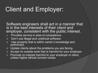 Client and Employer:
Software engineers shall act in a manner that
is in the best interests of their client and
employer, consistent with the public interest.
 Provides service in area of competence.
 Don’t use illegal and unethical software.
 Use property that is within owner’s knowledge and
authorized.
 Update clients about the problems you are facing.
 Accept no outside work that is harmful for your employer.
 Promote no interest harmful to your employer or client,
unless higher ethical concern exists.
 