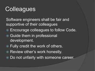 Colleagues
Software engineers shall be fair and
supportive of their colleagues
 Encourage colleagues to follow Code.
 Guide them in professional
development.
 Fully credit the work of others.
 Review other’s work honestly.
 Do not unfairly with someone career.
 
