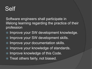 Self
Software engineers shall participate in
lifelong learning regarding the practice of their
profession
 Improve your SW development knowledge.
 Improve your SW development skills.
 Improve your documentation skills.
 Improve your knowledge of standards.
 Improve knowledge of this Code.
 Treat others fairly, not biased.
 