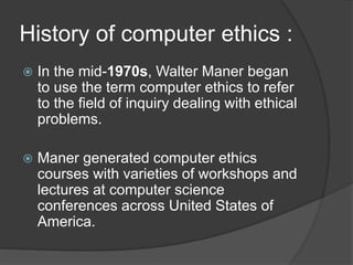 History of computer ethics :
 In the mid-1970s, Walter Maner began
to use the term computer ethics to refer
to the field of inquiry dealing with ethical
problems.
 Maner generated computer ethics
courses with varieties of workshops and
lectures at computer science
conferences across United States of
America.
 
