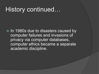 History continued…
 In 1980s due to disasters caused by
computer failures and invasions of
privacy via computer databases,
computer ethics became a separate
academic discipline.
 