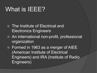 What is IEEE?
 The Institute of Electrical and
Electronics Engineers
 An international non-profit, professional
organization
 Formed in 1963 as a merger of AIEE
(American Institute of Electrical
Engineers) and IRA (Institute of Radio
Engineers)
 