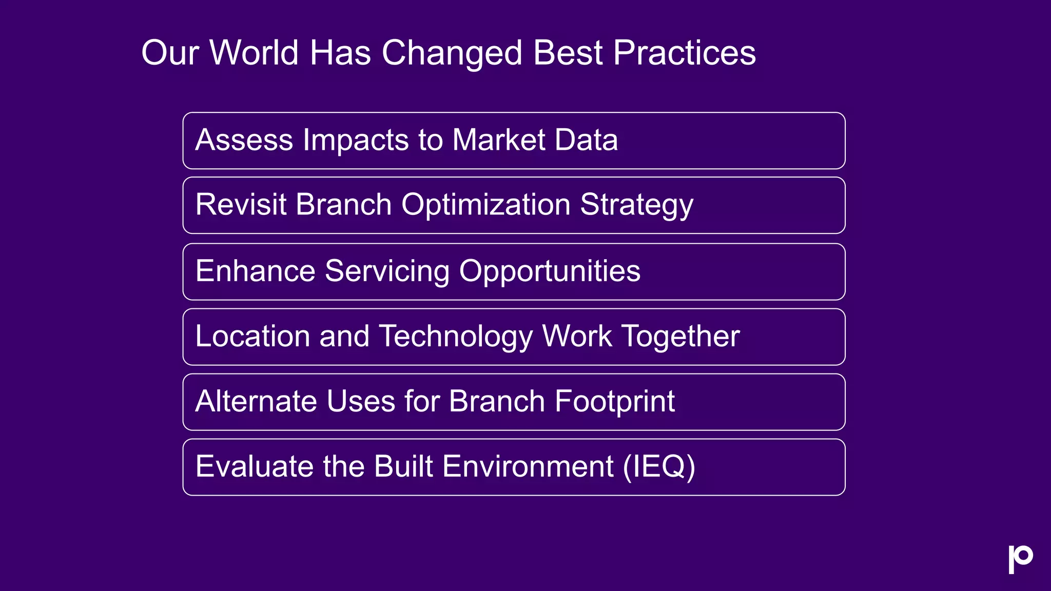 Assess Impacts to Market Data
Revisit Branch Optimization Strategy
Enhance Servicing Opportunities
Location and Technology Work Together
Alternate Uses for Branch Footprint
Evaluate the Built Environment (IEQ)
Our World Has Changed Best Practices
 