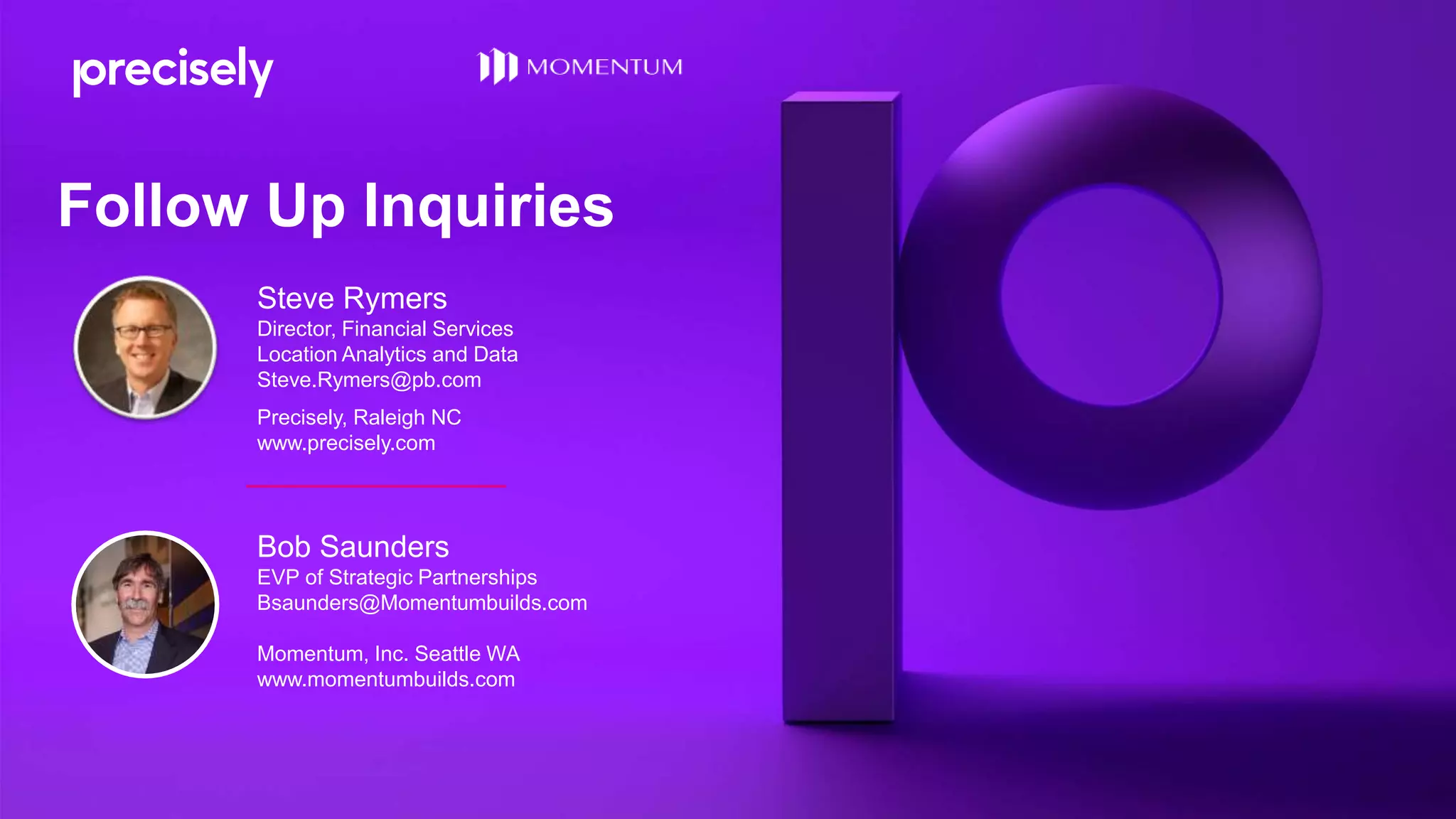 Bob Saunders
EVP of Strategic Partnerships
Bsaunders@Momentumbuilds.com
Momentum, Inc. Seattle WA
www.momentumbuilds.com
Steve Rymers
Director, Financial Services
Location Analytics and Data
Steve.Rymers@pb.com
Precisely, Raleigh NC
www.precisely.com
Follow Up Inquiries
 