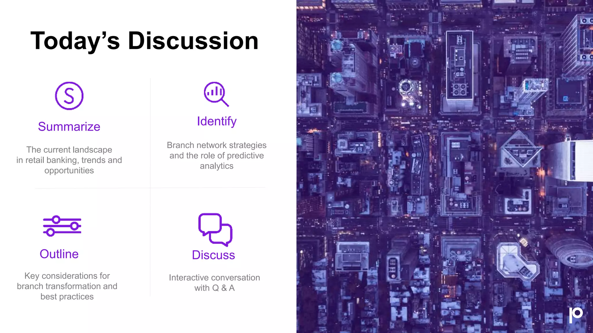 Summarize
The current landscape
in retail banking, trends and
opportunities
Identify
Branch network strategies
and the role of predictive
analytics
Outline
Key considerations for
branch transformation and
best practices
Discuss
Interactive conversation
with Q & A
Today’s Discussion
 