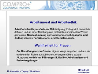 Arbeitsmoral und Arbeitsethik Arbeit als Quelle persönlicher Befriedigung ; Erfolg wird persönlich  definiert und an einer Mischung aus materiellen und ideellen Werten  gemessen.  Neubestimmung der Unternehmensphilosophie und  -kultur; kreative Partizipations- und Gehaltsmodelle Wahlfreiheit für Frauen Die Bemühungen von Frauen , eigene Wege zu gehen und aus den traditionellen Rollen auszubrechen, erlangen höhere soziale  Akzeptanz:  weiblicher Führungsstil, flexible Arbeitszeiten und  Freizeitregelungen 