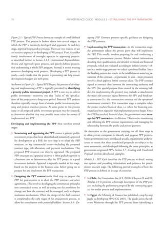 PPP REFERENCE GUIDE : MODULE 2 – ESTABLISHING THE PPP FRAMEWORK
70
Figure 2.1 - Typical PPP Process shows an example of a well-defined
PPP process. The process is broken down into several stages, in
which the PPP is iteratively developed and appraised. At each key
stage, approval is required to proceed. There are two reasons to use
an iterative approach to developing a PPP project. First, it enables
timely involvement of oversight agencies in approving projects,
as described further in Section 2.3.3 - Institutional Responsibilities:
Review and Approval—poor projects, and poorly-defined projects,
risk undermining a whole PPP program. Second, it avoids wasting
resources developing weak projects. Developing a PPP project is
costly—early checks that the project is promising can help ensure
development budgets are well-spent.
As shown in Figure 2.1 - Typical PPP Process, the process of develop-
ing and implementing a PPP is typically preceded by identifying
a priority public investment project. A PPP is one way to deliver
public investment—moreover, one that “locks in” the specifica-
tions of the project over a long-term period. Potential PPP projects
therefore typically emerge from a broader public investment plan-
ning and project selection process. At some point in this process
some or all proposed public investment projects may be screened,
to determine whether they may provide more value for money if
implemented as a PPP.
Developing and implementing the PPP then involves several
stages:
Š
Š Structuring and appraising the PPP—once a priority public
investment project has been identified and tentatively approved
for development as a PPP, the next step is to select the PPP
structure, or key commercial terms—including the proposed
contract type, risk allocation, and payment mechanisms. This
proposed PPP structure can then be appraised. The proposed
PPP structure and appraisal analysis is often pulled together in
a business case to demonstrate why the PPP project is a good
investment decision. Approval is typically needed at this stage,
based on the analysis in the business case, before going on to
prepare for and implement the PPP transaction.
Š
Š Designing the PPP contract—the final step to prepare the
PPP for procurement is to draft the PPP contract and other
agreements. This involves developing the commercial principles
into contractual terms, as well as setting out the provisions for
change and how the contract will be managed, such as dispute
resolution mechanisms. Often the design of the draft contract
is completed in the early stages of the procurement process, to
allow for consultation with potential bidders. Section 3.4 - De-
signing PPP Contracts presents specific guidance on designing
the PPP contract.
Š
Š Implementing the PPP transaction—in the transaction stage,
the government selects the private party that will implement
the PPP. This usually involves preparing for and conducting a
competitive procurement process. Bidders submit information
detailing their qualifications and detailed technical and financial
proposals, which are evaluated according to defined criteria—of-
ten in a multi-stage process—to select a preferred bidder. Since
the bidding process also results in the establishment some key pa-
rameters of the contract—in particular its cost—most processes
involve a final approval before contract close. The PPP contract
signed at contract close between the contracting authority and
the SPV (the special-purpose firm created by the winning bid-
ders for implementing the project) may include as attachments
the main sub-contracts signed between the SPV and third-par-
ty contractors (i.e. the construction contract and the operation/
maintenance contract). The transaction stage is complete when
the project reaches financial close, i.e. when the financing con-
tracts have been signed so that implementation may begin. Once
the PPP has reached financial close, the government must man-
age the PPP contract over its lifetime. This involves monitoring
and enforcing the PPP contract requirements, and managing the
relationship between the public and private partners.
An alternative to the government carrying out all these steps is
to allow private companies to identify and propose PPP projects.
Some governments have introduced specific requirements and pro-
cesses to ensure that these unsolicited proposals are subject to the
same assessment, and developed following the same principles, as
government-originated PPPs. Section 3.7 - Dealing with Unsolicited
Proposals provides details and examples.
Module 3 - PPP Cycle describes the PPP process in detail, setting
out options and providing information and guidance for practi-
tioners on each stage. The following provide examples of how the
PPP process is defined in a range of countries:
Š
Š In Chile, the Concessions law (CL 2010b, Chapters II and III,
Articles 2-14) presents a thorough description of the PPP pro-
cess including the preliminary proposal by the contracting agen-
cy, the tender process and implementation.
Š
Š In Egypt, the Ministry of Finance has published a step-by-step
guide to developing PPPs (EG 2007). The guide assists the rel-
evant Ministries through the PPP process, from identifying a
 