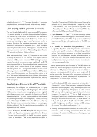 SECTION 2.3 PPP PROCESSES AND INSTITUTIONAL RESPONSIBILITIES 73
scribed in Section 2.3.1 - PPP Process and Section 2.3.3 - Institution-
al Responsibilities: Review and Approval, helps overcome this risk.
Level playing field vs. perverse incentives
The need for a level playing field, when assessing PPP versus non-
PPP options, is critical for success in the procurement of infrastruc-
ture and services—even more at the subnational level, where tech-
nical capacity and the ability to reach the financial markets may be
limited, and free-riding on upper levels of government is often an
attractive alternative. The traditional procurement practices some-
times induce governments to avoid using the PPP route, even when
it provides greater value to users and taxpayers. Conversely, fiscally
stressed governments may look for PPPs even for projects where the
PPP option is not the most efficient solution.
Some governments have created PPP incentives in an attempt
to modify the behavior of civil servants. These approaches have
not always yielded positive outcomes. While public procurement
practices favored the procurement modes traditionally used, PPP
incentives created bias in decision-making in the other direction.
“PFI credits” in the United Kingdom are now recognized as having
induced significant bias. Other governments have resorted to lines
of funding available only for PPP projects, or for non-PPP projects.
These types of discrimination may distort decision-making in fa-
vor of non-optimal solutions—and, even when not distorting the
decision process, they create reasonable suspicions of bias, affecting
public perceptions.
Developing and implementing PPP projects
Responsibility for developing and implementing the PPP proj-
ect—that is, for structuring the PPP, designing the PPP contract,
bidding out the transaction, and managing the contract—typically
falls to the government entity responsible for the delivery of the rel-
evant asset or service. This entity is often termed, for PPP purposes,
the contracting authority or contracting agency, since it will usually
be the public party to the PPP contract. The PPP law or policy may
define the types of government entity that can be contracting au-
thorities, and specify that these authorities are responsible for PPP
implementation. For example:
Š
Š In the Philippines, the BOT Law (PH 2006, Implementation
Rules and Regulations) delegates responsibility for develop-
ing and implementing PPPs to eligible government agencies,
units, or authorities. These include Government-Owned or
Controlled Corporations (GOCCs), Government Financial In-
stitutions (GFIs), State Universities and Colleges (SUCs), and
Local Government Units. These agencies are required to create
a Pre-qualification, Bids and Awards Committee (PBAC) that
will oversee the PPP process for each PPP project.
Š
Š Under Tanzania’s PPP Law (TZ 2010), the contracting author-
ity is responsible for facilitating project development, including
project identification, a feasibility study, environmental impact
assessment, and design and implementation of the PPP con-
tract.
Š
Š In Colombia, the Manual for PPP procedures (CO 2014,
Chapter 4.2, 34) allows contracting authorities to be ministries
or other sector-specific institutions, and local and regional insti-
tutions. The contracting authorities are in charge of conducting
eligibility and value for money analyses, and submitting the re-
sults to the PPP Unit, which develops and implements PPP-re-
lated policies and steers procurement processes in coordination
with contracting authorities.
However, sector agencies may lack some of the skills needed to
identify and develop PPP projects successfully. Particularly at the
early stages of a PPP program, sector agencies may have little or no
experience with engaging with the private sector on privately-fi-
nanced projects. For this reason, other government entities are of-
ten also involved, to provide additional skills or perspectives. This
can be achieved in different ways, including:
Š
Š Involving dedicated PPP units, as described in Section 2.3.4 -
Dedicated PPP Units. These units are a repository of skill and
experience in developing PPPs. They often support contracting
authorities in implementing PPP projects. In a few cases the
PPP unit may take over primary responsibility as implement-
ing agency. For example, the PPP Law in Chile authorizes the
Ministry of Public Works as the implementing agency for PPPs,
through its dedicated concessions unit (CL 2010b, Article 1–3,
6–9, 15–21, 25, 27–30, 35–36, 39–41). Section 2.3.4 - Dedicat-
ed PPP Units provides several more examples of PPP units and
the extent of their roles in implementing PPPs.
Š
Š Forming interdepartmental committees to oversee each PPP
transaction—often including representatives from the sector
ministry as well as ministries of finance and planning, and legal
representatives.
 