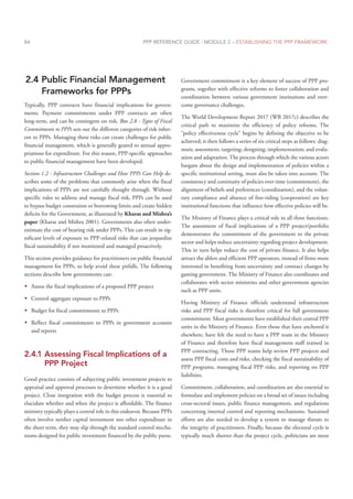 PPP REFERENCE GUIDE : MODULE 2 – ESTABLISHING THE PPP FRAMEWORK
84
2.4 Public Financial Management
Frameworks for PPPs
Typically, PPP contracts have financial implications for govern-
ments. Payment commitments under PPP contracts are often
long-term, and can be contingent on risk. Box 2.8 - Types of Fiscal
Commitments to PPPs sets out the different categories of risk inher-
ent to PPPs. Managing these risks can create challenges for public
financial management, which is generally geared to annual appro-
priations for expenditure. For this reason, PPP-specific approaches
to public financial management have been developed.
Section 1.2 - Infrastructure Challenges and How PPPs Can Help de-
scribes some of the problems that commonly arise when the fiscal
implications of PPPs are not carefully thought through. Without
specific rules to address and manage fiscal risk, PPPs can be used
to bypass budget constraints or borrowing limits and create hidden
deficits for the Government, as illustrated by Kharas and Mishra’s
paper (Kharas and Mishra 2001). Governments also often under-
estimate the cost of bearing risk under PPPs. This can result in sig-
nificant levels of exposure to PPP-related risks that can jeopardize
fiscal sustainability if not monitored and managed proactively.
This section provides guidance for practitioners on public financial
management for PPPs, to help avoid these pitfalls. The following
sections describe how governments can:
Š
Š Assess the fiscal implications of a proposed PPP project
Š
Š Control aggregate exposure to PPPs
Š
Š Budget for fiscal commitments to PPPs
Š
Š Reflect fiscal commitments to PPPs in government accounts
and reports
2.4.1 Assessing Fiscal Implications of a
PPP Project
Good practice consists of subjecting public investment projects to
appraisal and approval processes to determine whether it is a good
project. Close integration with the budget process is essential to
elucidate whether and when the project is affordable. The finance
ministry typically plays a central role in this endeavor. Because PPPs
often involve neither capital investment nor other expenditure in
the short term, they may slip through the standard control mecha-
nisms designed for public investment financed by the public purse.
Government commitment is a key element of success of PPP pro-
grams, together with effective reforms to foster collaboration and
coordination between various government institutions and over-
come governance challenges.
The World Development Report 2017 (WB 2017c) describes the
critical path to maximize the efficiency of policy reforms. The
“policy effectiveness cycle” begins by defining the objective to be
achieved; it then follows a series of six critical steps as follows: diag-
nosis; assessment; targeting; designing; implementation; and evalu-
ation and adaptation. The process through which the various actors
bargain about the design and implementation of policies within a
specific institutional setting, must also be taken into account. The
consistency and continuity of policies over time (commitment), the
alignment of beliefs and preferences (coordination), and the volun-
tary compliance and absence of free-riding (cooperation) are key
institutional functions that influence how effective policies will be.
The Ministry of Finance plays a critical role in all three functions.
The assessment of fiscal implications of a PPP project/portfolio
demonstrates the commitment of the government to the private
sector and helps reduce uncertainty regarding project development.
This in turn helps reduce the cost of private finance. It also helps
attract the ablest and efficient PPP operators, instead of firms more
interested in benefiting from uncertainty and contract changes by
gaming government. The Ministry of Finance also coordinates and
collaborates with sector ministries and other government agencies
such as PPP units.
Having Ministry of Finance officials understand infrastructure
risks and PPP fiscal risks is therefore critical for full government
commitment. Most governments have established their central PPP
units in the Ministry of Finance. Even those that have anchored it
elsewhere, have felt the need to have a PPP team in the Ministry
of Finance and therefore have fiscal management staff trained in
PPP contracting. Those PPP teams help review PPP projects and
assess PPP fiscal costs and risks, checking the fiscal sustainability of
PPP programs, managing fiscal PPP risks, and reporting on PPP
liabilities.
Commitment, collaboration, and coordination are also essential to
formulate and implement policies on a broad set of issues including
cross-sectoral issues, public finance management, and regulations
concerning internal control and reporting mechanisms. Sustained
efforts are also needed to develop a system to manage threats to
the integrity of practitioners. Finally, because the electoral cycle is
typically much shorter than the project cycle, politicians are most
 