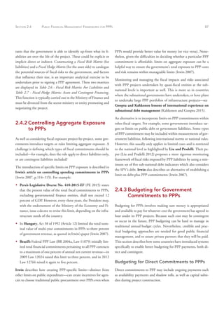SECTION 2.4 PUBLIC FINANCIAL MANAGEMENT FRAMEWORKS FOR PPPS 87
PPPs would provide better value for money (or vice versa). None-
theless, given the difficulties in deciding whether a particular PPP
commitment is affordable, limits on aggregate exposure can be a
helpful way to ensure the government’s total exposure to PPP costs
and risk remains within manageable limits (Irwin 2007).
Monitoring and managing the fiscal impacts and risks associated
with PPP projects undertaken by quasi-fiscal entities at the sub-
national levels is important as well. This is more so in countries
where the subnational governments have undertaken, or have plans
to undertake large PPP portfolios of infrastructure projects—see
Gooptu and Kahkonen lessons of international experience on
subnational debt management (Kahkonen and Gooptu 2015).
An alternative is to incorporate limits on PPP commitments within
other fiscal targets. For example, some governments introduce tar-
gets or limits on public debt or government liabilities. Some types
of PPP commitment may be included within measurements of gov-
ernment liabilities, following international norms or national rules.
However, this usually only applies in limited cases and is restricted
to the national level as highlighted by Liu and Pradelli. Their pa-
per (Liu and Pradelli 2012) proposes a more rigorous monitoring
framework of fiscal risks imposed by PPP liabilities by using a min-
imum set of five sub-national debt indicators which also considers
the SPV’s debt. Irwin also describes an alternative of establishing a
limit on debt plus PPP commitments (Irwin 2007).
2.4.3 Budgeting for Government
Commitments to PPPs
Budgeting for PPPs involves making sure money is appropriated
and available to pay for whatever cost the government has agreed to
bear under its PPP projects. Because such cost may be contingent
or occur in the future, PPP budgeting can be hard to manage in
traditional annual budget cycles. Nevertheless, credible and prac-
tical budgeting approaches are needed for good public financial
management, and to assure private partners that they will be paid.
This section describes how some countries have introduced systems
specifically to enable better budgeting for PPP payments, both di-
rect and contingent.
Budgeting for Direct Commitments to PPPs
Direct commitments to PPP may include ongoing payments such
as availability payments and shadow tolls, as well as capital subsi-
dies during project construction.
rants that the government is able to identify up-front what its li-
abilities are over the life of the project. These could be explicit or
implicit direct or indirect. Constructing a Fiscal Risk Matrix (for
liabilities) and a Fiscal Hedge Matrix (for the asset side) to catalogue
the potential sources of fiscal risks to the government, and factors
that influence their size, is an important analytical exercise to be
undertaken prior to signing a PPP agreement. These two matrices
are displayed in Table 2.6 - Fiscal Risk Matrix: For Liabilities and
Table 2.7 - Fiscal Hedge Matrix: Assets and Contingent Financing.
This function is typically carried out in the Ministry of Finance and
must be divorced from the sector ministry or entity promoting and
negotiating the project.
2.4.2 Controlling Aggregate Exposure
to PPPs
As well as considering fiscal exposure project-by-project, some gov-
ernments introduce targets or rules limiting aggregate exposure. A
challenge is defining which types of fiscal commitments should be
included—for example, does the rule apply to direct liabilities only,
or are contingent liabilities included?
The introduction of specific limits on PPP exposure is described in
Irwin’s article on controlling spending commitments in PPPs
(Irwin 2007, p.114–115). For example:
Š
Š Peru’s Legislative Decree No. 410-2015-EF (PE 2015) states
that the present value of the total fiscal commitments to PPPs,
excluding governmental finance entities, shall not exceed 12
percent of GDP. However, every three years, the President may,
with the endorsement of the Ministry of the Economy and Fi-
nance, issue a decree to revise this limit, depending on the infra-
structure needs of the country.
Š
Š In Hungary, Act 38 of 1992 (Article 12) limited the total nom-
inal value of multi-year commitments in PPPs to three percent
of government revenue, as quoted in Irwin’s paper (Irwin 2007).
Š
Š Brazil’s Federal PPP Law (BR 2004a, Law 11079) initially lim-
ited total financial commitments pertaining to all PPP contracts
to a maximum of one percent of annual net current revenue—in
2009 Law 12024 raised this limit to three percent, and in 2012
Law 12766 raised it again to five percent.
Irwin describes how creating PPP-specific limits—distinct from
other limits on public expenditure—can create incentives for agen-
cies to choose traditional public procurement over PPPs even when
 